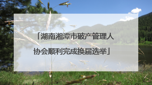 湖南湘潭市破产管理人协会顺利完成换届选举