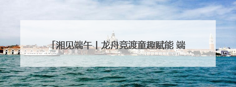 湘见端午丨龙舟竞渡童趣赋能 端午假期湖南迎客超1728万人次