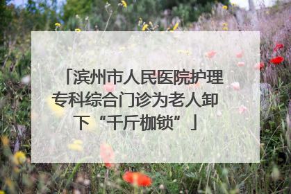滨州市人民医院护理专科综合门诊为老人卸下“千斤枷锁”