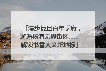 漫步复旦百年学府，邂逅杨浦无界街区……解锁书香人文新地标