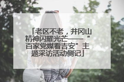 老区不老，井冈山精神闪耀光芒——“百家党媒看吉安”主题采访活动侧记