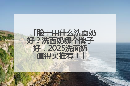 脸干用什么洗面奶好？洗面奶哪个牌子好，2025洗面奶值得买推荐！