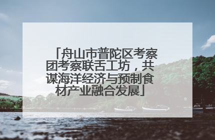 舟山市普陀区考察团考察联舌工坊，共谋海洋经济与预制食材产业融合发展