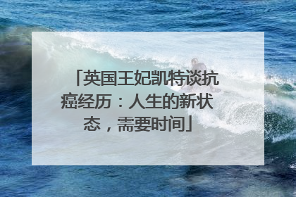 英国王妃凯特谈抗癌经历：人生的新状态，需要时间