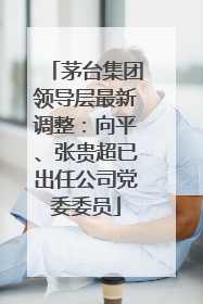 茅台集团领导层最新调整：向平、张贵超已出任公司党委委员