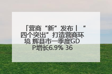 营商“新”发布丨“四个突出”打造营商环境 辉县市一季度GDP增长6.9% 36个重点项目落地