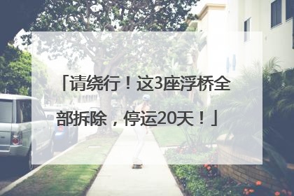 请绕行！这3座浮桥全部拆除，停运20天！