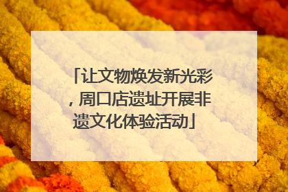 让文物焕发新光彩，周口店遗址开展非遗文化体验活动