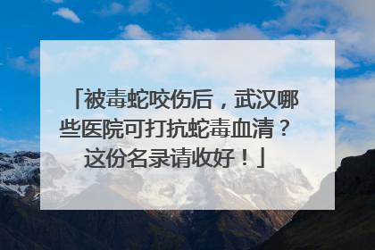 被毒蛇咬伤后，武汉哪些医院可打抗蛇毒血清？这份名录请收好！