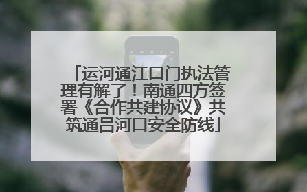 运河通江口门执法管理有解了！南通四方签署《合作共建协议》共筑通吕河口安全防线