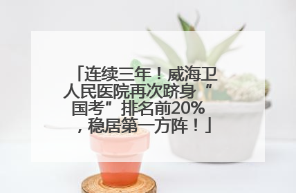 连续三年！威海卫人民医院再次跻身“国考”排名前20%，稳居第一方阵！