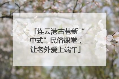 连云港古巷新“中式”民俗课堂，让老外爱上端午