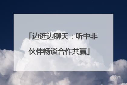 边逛边聊天：听中非伙伴畅谈合作共赢