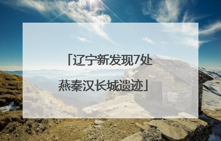 辽宁新发现7处燕秦汉长城遗迹