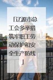 辽源市总工会多举措筑牢职工劳动保护和安全生产防线