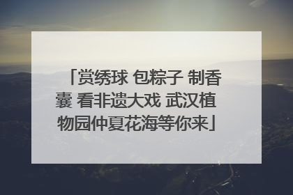 赏绣球 包粽子 制香囊 看非遗大戏 武汉植物园仲夏花海等你来
