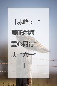 赤峰：“哪吒闹海 童心同行”庆“六一”