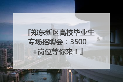 郑东新区高校毕业生专场招聘会：3500+岗位等你来！