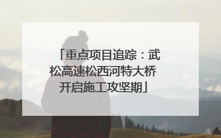重点项目追踪：武松高速松西河特大桥开启施工攻坚期