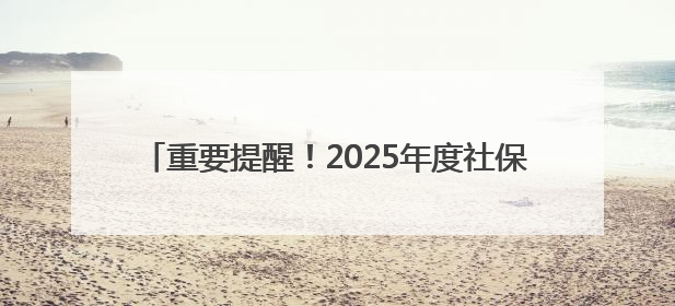 重要提醒！2025年度社保缴费工资申报开启！7月25日前抓紧办理，错过等一年！