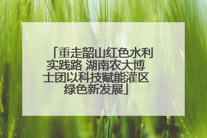 重走韶山红色水利实践路 湖南农大博士团以科技赋能灌区绿色新发展