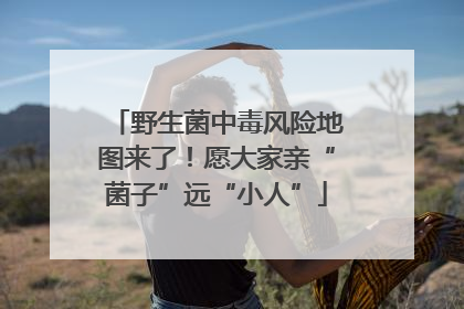 野生菌中毒风险地图来了！愿大家亲“菌子”远“小人”