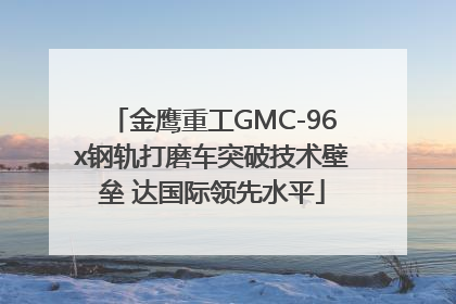 金鹰重工GMC-96x钢轨打磨车突破技术壁垒 达国际领先水平
