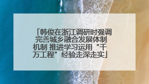 韩俊在浙江调研时强调 完善城乡融合发展体制机制 推进学习运用“千万工程”经验走深走实