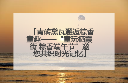 青砖黛瓦邂逅粽香童趣——“童玩栖霞街 粽香端午节”邀您共织时光记忆