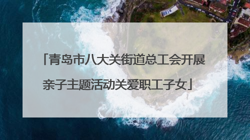 青岛市八大关街道总工会开展亲子主题活动关爱职工子女