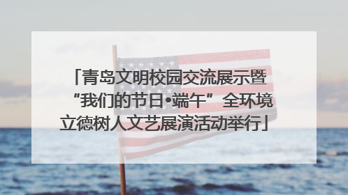 青岛文明校园交流展示暨 “我们的节日•端午”全环境立德树人文艺展演活动举行
