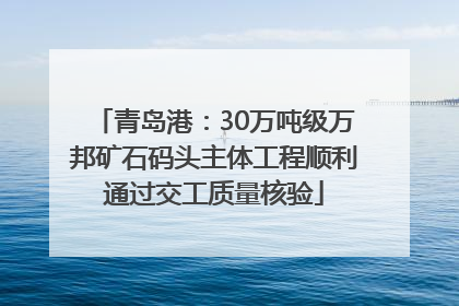 青岛港：30万吨级万邦矿石码头主体工程顺利通过交工质量核验