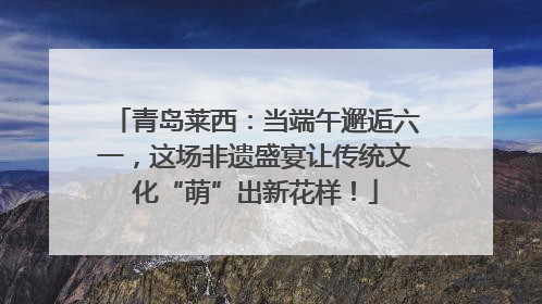 青岛莱西：当端午邂逅六一，这场非遗盛宴让传统文化“萌”出新花样！