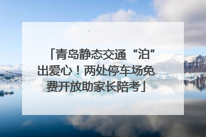 青岛静态交通“泊”出爱心！两处停车场免费开放助家长陪考