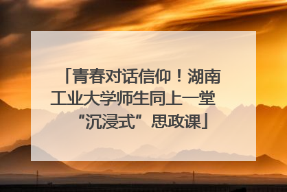 青春对话信仰！湖南工业大学师生同上一堂“沉浸式”思政课