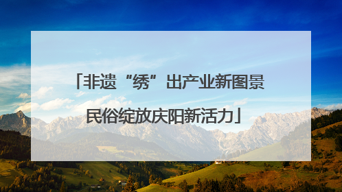 非遗“绣”出产业新图景 民俗绽放庆阳新活力