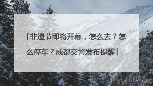 非遗节即将开幕，怎么去？怎么停车？成都交警发布提醒