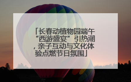 长春动植物园端午“西游盛宴”引热潮，亲子互动与文化体验点燃节日氛围
