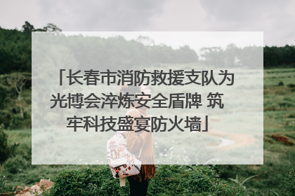 长春市消防救援支队为光博会淬炼安全盾牌 筑牢科技盛宴防火墙