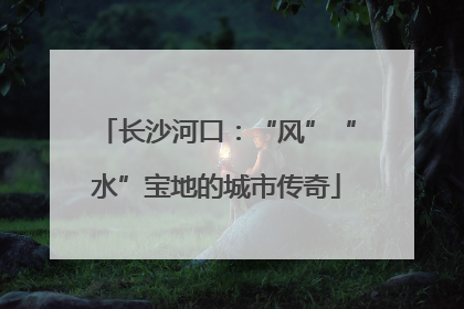 长沙河口：“风”“水”宝地的城市传奇
