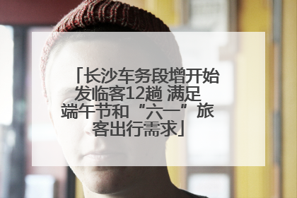 长沙车务段增开始发临客12趟 满足端午节和“六一”旅客出行需求