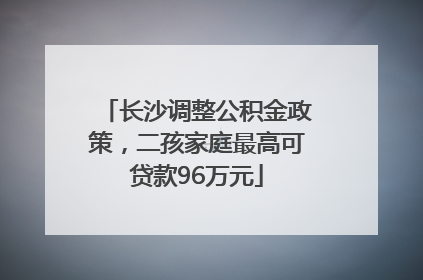 长沙调整公积金政策，二孩家庭最高可贷款96万元