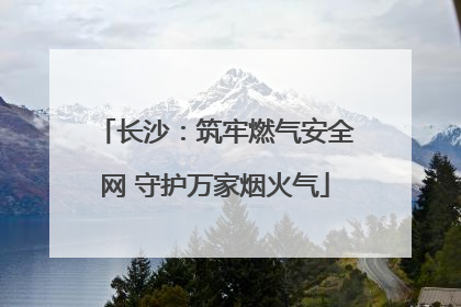长沙：筑牢燃气安全网 守护万家烟火气