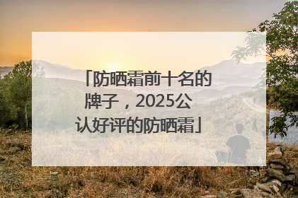 防晒霜前十名的牌子，2025公认好评的防晒霜