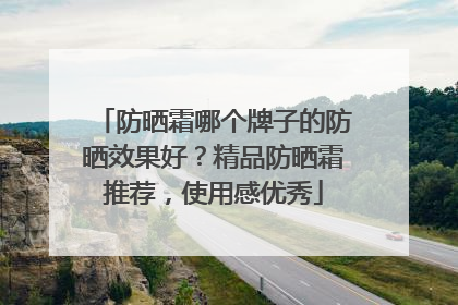 防晒霜哪个牌子的防晒效果好？精品防晒霜推荐，使用感优秀
