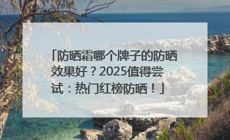 防晒霜哪个牌子的防晒效果好？2025值得尝试：热门红榜防晒！