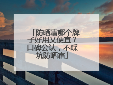 防晒霜哪个牌子好用又便宜？口碑公认，不踩坑防晒霜