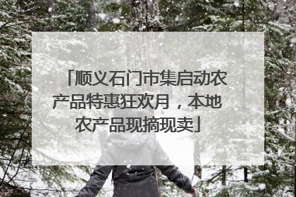 顺义石门市集启动农产品特惠狂欢月，本地农产品现摘现卖