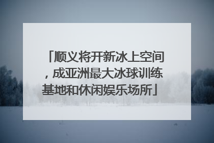 顺义将开新冰上空间，成亚洲最大冰球训练基地和休闲娱乐场所