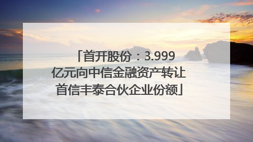首开股份：3.999亿元向中信金融资产转让首信丰泰合伙企业份额